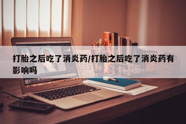 吃什么东西容易导致流产打胎之后吃了消炎药/打胎之后吃了消炎药有影响吗