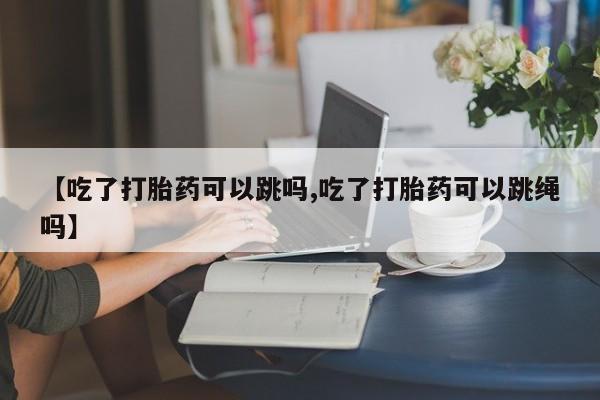 吃什么东西容易导致流产【吃了打胎药可以跳吗,吃了打胎药可以跳绳吗】