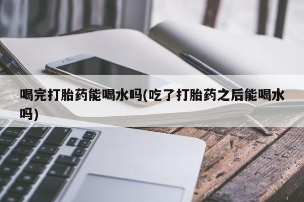 正品堕胎药咨询购买喝完打胎药能喝水吗(吃了打胎药之后能喝水吗)