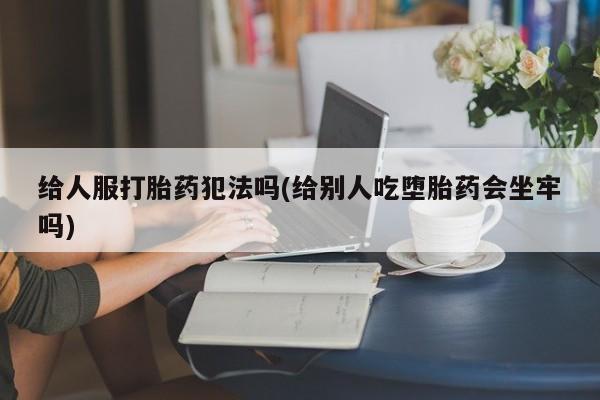 哪个网店有打胎药卖给人服打胎药犯法吗(给别人吃堕胎药会坐牢吗)