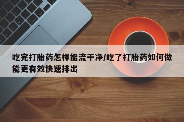 米非米索网上购买吃完打胎药怎样能流干净/吃了打胎药如何做能更有效快速排出
