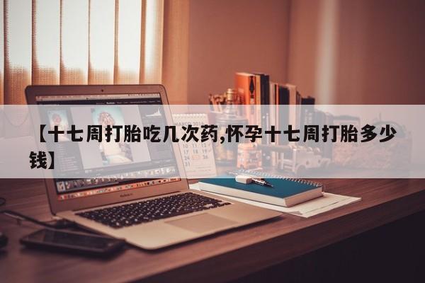 米非米索网上购买【十七周打胎吃几次药,怀孕十七周打胎多少钱】