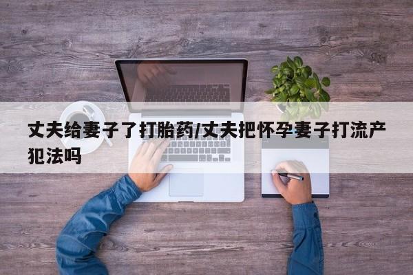 打胎药在线购买丈夫给妻子了打胎药/丈夫把怀孕妻子打流产犯法吗