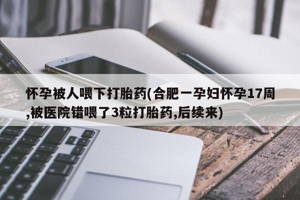 流产药怀孕被人喂下打胎药(合肥一孕妇怀孕17周,被医院错喂了3粒打胎药,后续来)