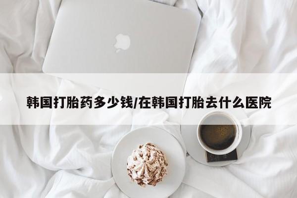打胎药私人专卖微信网上药店韩国打胎药多少钱/在韩国打胎去什么医院