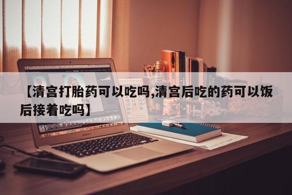 打胎药正品微信联系方式【清宫打胎药可以吃吗,清宫后吃的药可以饭后接着吃吗】