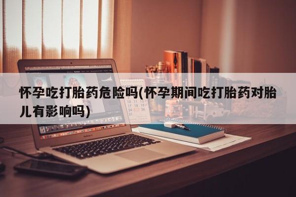 网上购买打胎药联系方式怀孕吃打胎药危险吗(怀孕期间吃打胎药对胎儿有影响吗)
