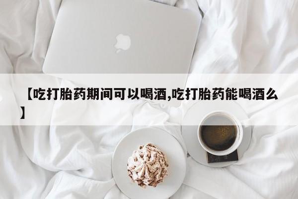 打胎药怎么购买【吃打胎药期间可以喝酒,吃打胎药能喝酒么】