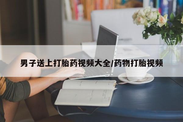 米非米索怎么买男子送上打胎药视频大全/药物打胎视频