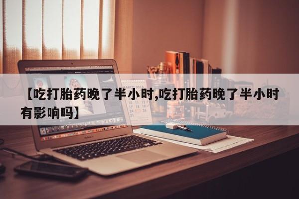 米非司酮网上药店微信【吃打胎药晚了半小时,吃打胎药晚了半小时有影响吗】