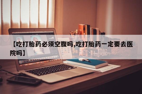 卖打胎药的医生微信号【吃打胎药必须空腹吗,吃打胎药一定要去医院吗】