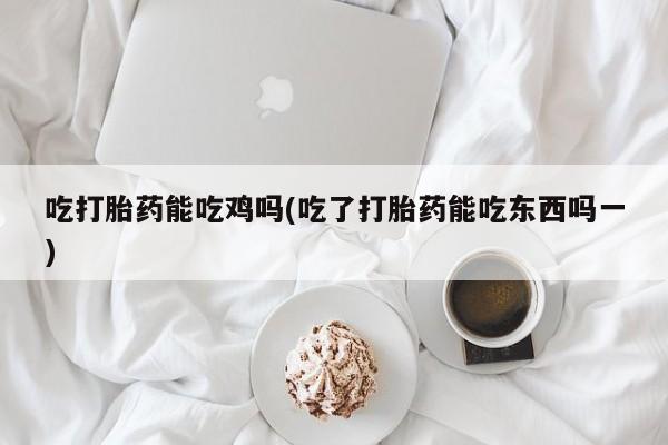 堕胎药吃打胎药能吃鸡吗(吃了打胎药能吃东西吗一)