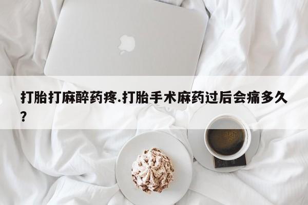 打胎药联系微信打胎打麻醉药疼.打胎手术麻药过后会痛多久？