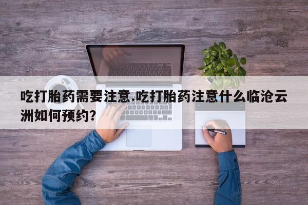 流产药购买联系吃打胎药需要注意.吃打胎药注意什么临沧云洲如何预约？