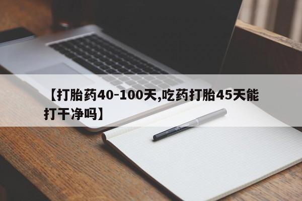 药流药购买方式【打胎药40-100天,吃药打胎45天能打干净吗】