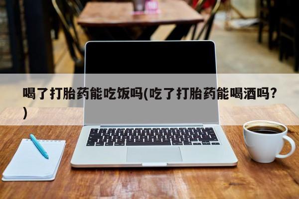 卖打胎药的联系方式或微信喝了打胎药能吃饭吗(吃了打胎药能喝酒吗?)