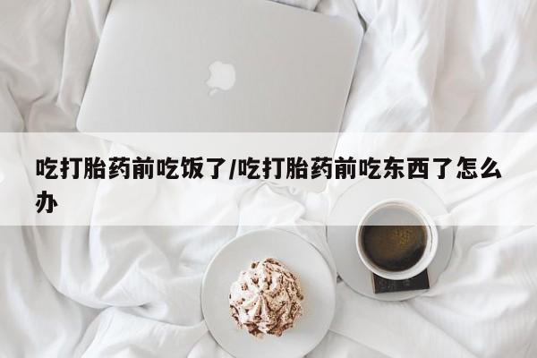 购买米非司酮片的联系方式吃打胎药前吃饭了/吃打胎药前吃东西了怎么办