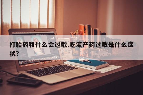 买打胎药私人联系方式打胎药和什么会过敏.吃流产药过敏是什么症状？