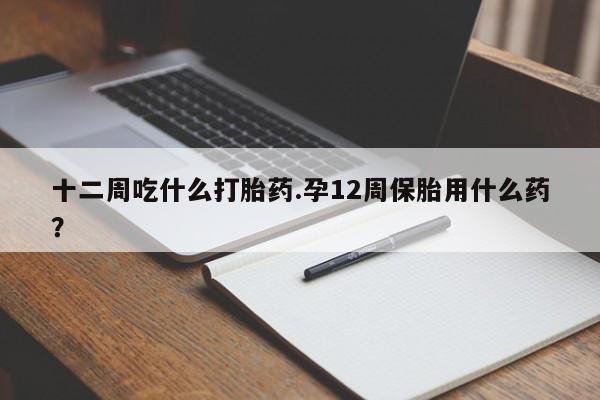 流产药网上专门卖店微信十二周吃什么打胎药.孕12周保胎用什么药？