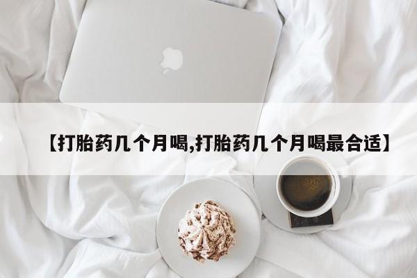 正品打胎药在线购买微信【打胎药几个月喝,打胎药几个月喝最合适】
