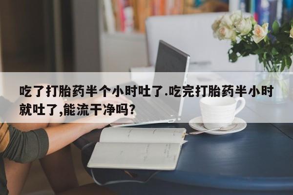 打胎药专卖微信方式吃了打胎药半个小时吐了.吃完打胎药半小时就吐了,能流干净吗？