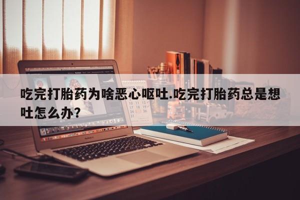 打胎药全国包邮购买联系方式微信吃完打胎药为啥恶心呕吐.吃完打胎药总是想吐怎么办？