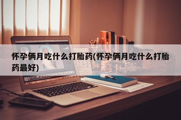 堕胎药咨询购买怀孕俩月吃什么打胎药(怀孕俩月吃什么打胎药最好)