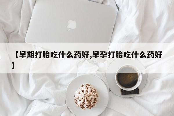堕胎药购买【早期打胎吃什么药好,早孕打胎吃什么药好】